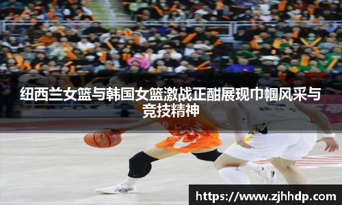 纽西兰女篮与韩国女篮激战正酣展现巾帼风采与竞技精神